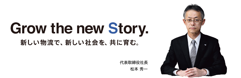 Grow the new Story. 新しい物流で、新しい社会を、共に育む。 代表取締役社長 松本 秀一